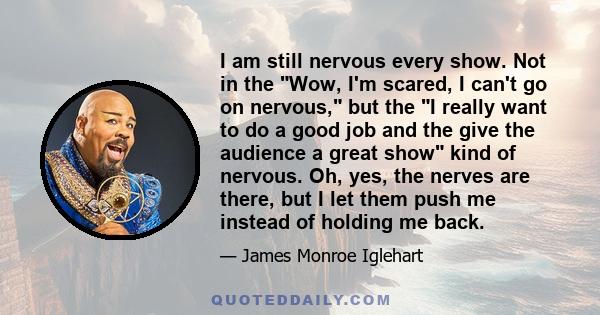 I am still nervous every show. Not in the Wow, I'm scared, I can't go on nervous, but the I really want to do a good job and the give the audience a great show kind of nervous. Oh, yes, the nerves are there, but I let