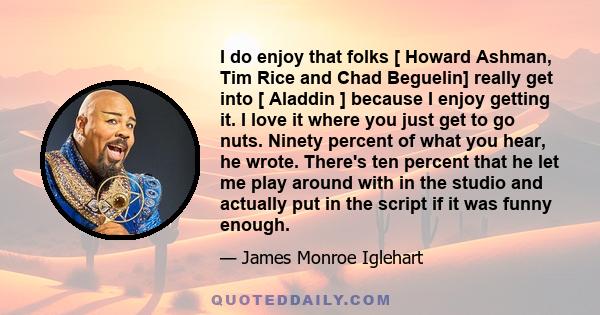 I do enjoy that folks [ Howard Ashman, Tim Rice and Chad Beguelin] really get into [ Aladdin ] because I enjoy getting it. I love it where you just get to go nuts. Ninety percent of what you hear, he wrote. There's ten