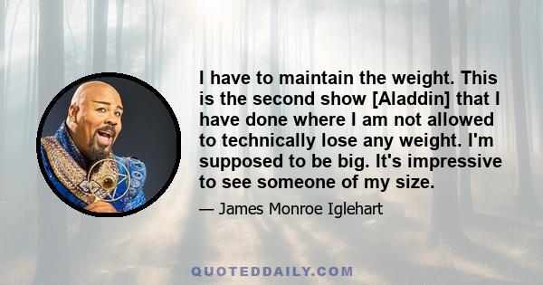 I have to maintain the weight. This is the second show [Aladdin] that I have done where I am not allowed to technically lose any weight. I'm supposed to be big. It's impressive to see someone of my size.