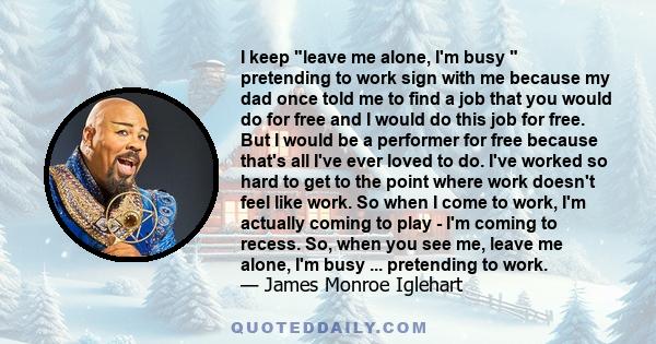 I keep leave me alone, I'm busy  pretending to work sign with me because my dad once told me to find a job that you would do for free and I would do this job for free. But I would be a performer for free because that's