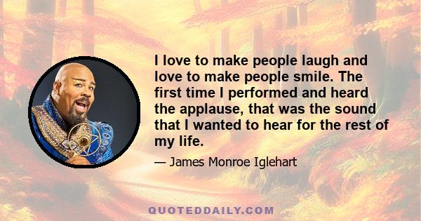 I love to make people laugh and love to make people smile. The first time I performed and heard the applause, that was the sound that I wanted to hear for the rest of my life.