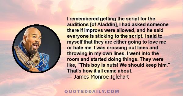 I remembered getting the script for the auditions [of Aladdin], I had asked someone there if improvs were allowed, and he said everyone is sticking to the script. I said to myself that they are either going to love me