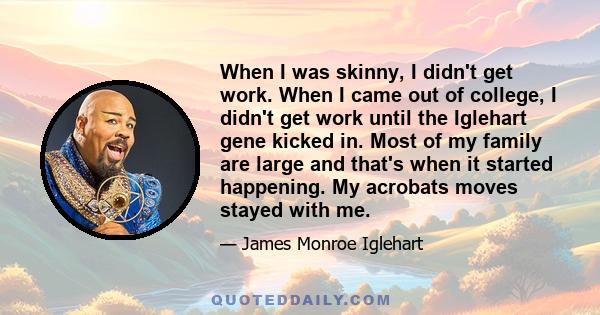 When I was skinny, I didn't get work. When I came out of college, I didn't get work until the Iglehart gene kicked in. Most of my family are large and that's when it started happening. My acrobats moves stayed with me.