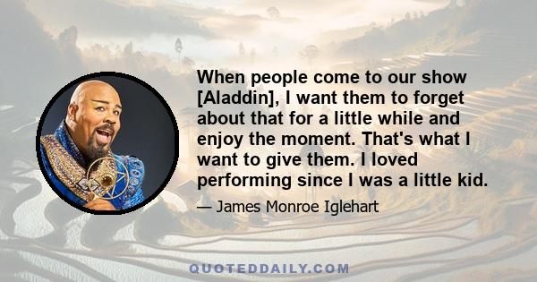 When people come to our show [Aladdin], I want them to forget about that for a little while and enjoy the moment. That's what I want to give them. I loved performing since I was a little kid.