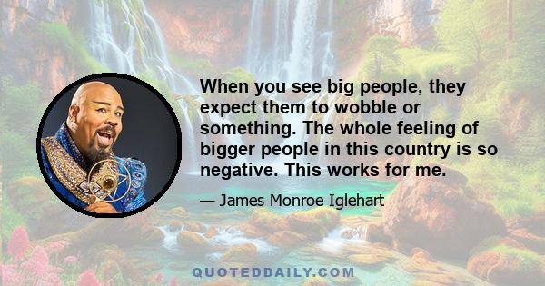 When you see big people, they expect them to wobble or something. The whole feeling of bigger people in this country is so negative. This works for me.