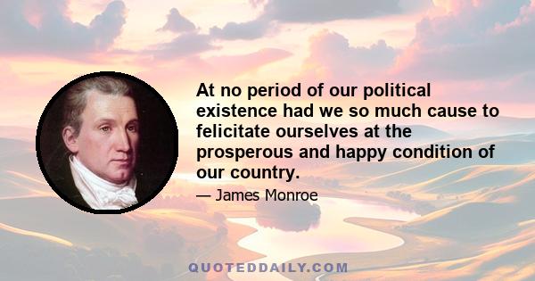 At no period of our political existence had we so much cause to felicitate ourselves at the prosperous and happy condition of our country.