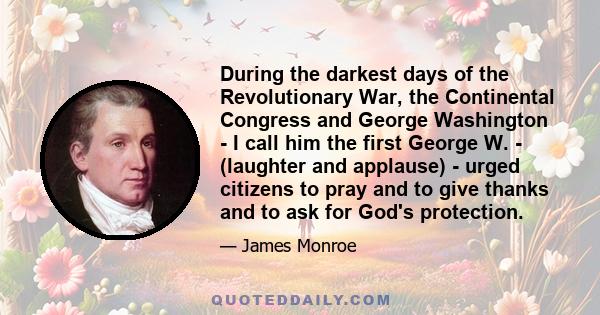 During the darkest days of the Revolutionary War, the Continental Congress and George Washington - I call him the first George W. - (laughter and applause) - urged citizens to pray and to give thanks and to ask for