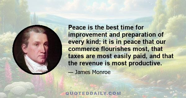 Peace is the best time for improvement and preparation of every kind; it is in peace that our commerce flourishes most, that taxes are most easily paid, and that the revenue is most productive.