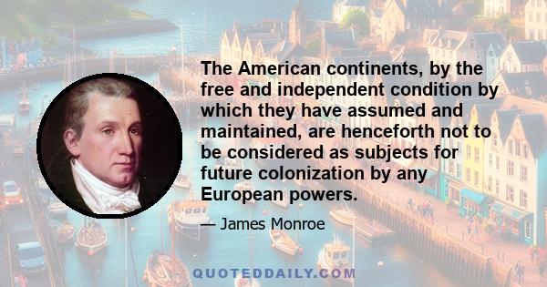 The American continents, by the free and independent condition by which they have assumed and maintained, are henceforth not to be considered as subjects for future colonization by any European powers.