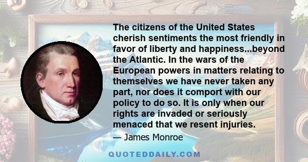 The citizens of the United States cherish sentiments the most friendly in favor of liberty and happiness...beyond the Atlantic. In the wars of the European powers in matters relating to themselves we have never taken