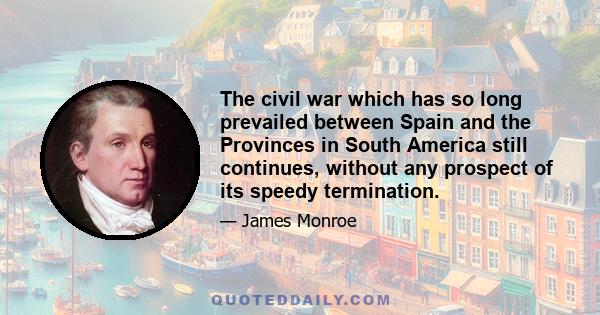 The civil war which has so long prevailed between Spain and the Provinces in South America still continues, without any prospect of its speedy termination.