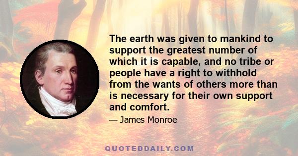 The earth was given to mankind to support the greatest number of which it is capable, and no tribe or people have a right to withhold from the wants of others more than is necessary for their own support and comfort.