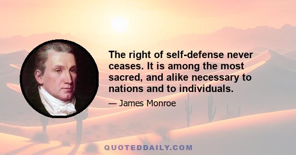 The right of self-defense never ceases. It is among the most sacred, and alike necessary to nations and to individuals.