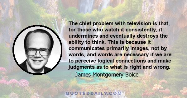 The chief problem with television is that, for those who watch it consistently, it undermines and eventually destroys the ability to think. This is because it communicates primarily images, not by words, and words are