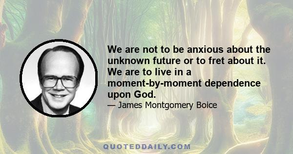 We are not to be anxious about the unknown future or to fret about it. We are to live in a moment-by-moment dependence upon God.