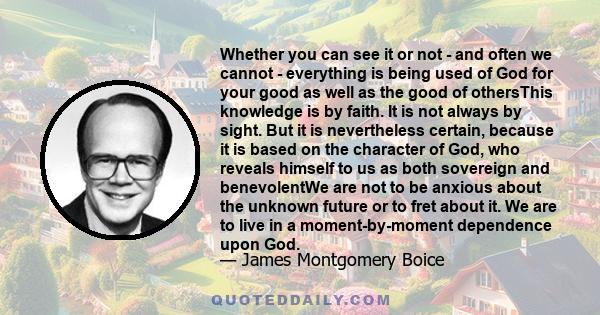 Whether you can see it or not - and often we cannot - everything is being used of God for your good as well as the good of othersThis knowledge is by faith. It is not always by sight. But it is nevertheless certain,