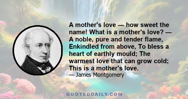 A mother's love — how sweet the name! What is a mother's love? — A noble, pure and tender flame, Enkindled from above, To bless a heart of earthly mould; The warmest love that can grow cold; This is a mother's love.