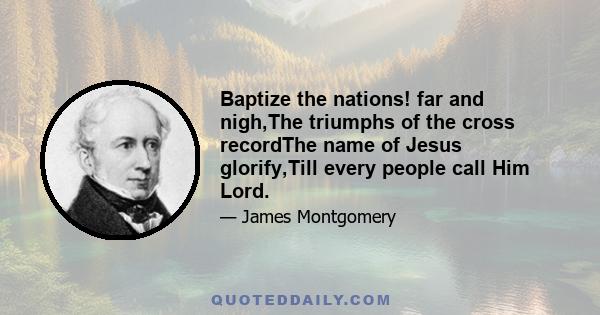 Baptize the nations! far and nigh,The triumphs of the cross recordThe name of Jesus glorify,Till every people call Him Lord.