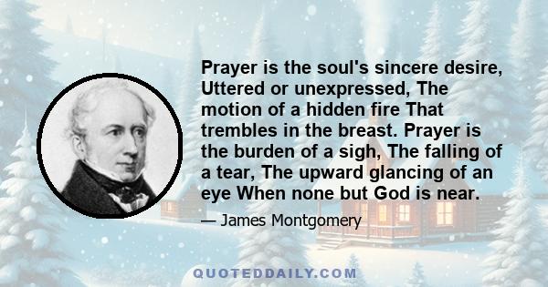 Prayer is the soul's sincere desire, Uttered or unexpressed, The motion of a hidden fire That trembles in the breast. Prayer is the burden of a sigh, The falling of a tear, The upward glancing of an eye When none but