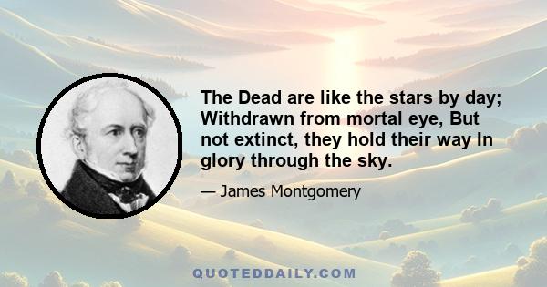 The Dead are like the stars by day; Withdrawn from mortal eye, But not extinct, they hold their way In glory through the sky.