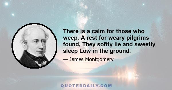 There is a calm for those who weep, A rest for weary pilgrims found, They softly lie and sweetly sleep Low in the ground.