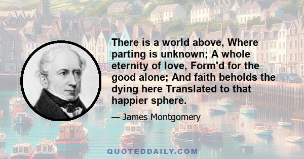 There is a world above, Where parting is unknown; A whole eternity of love, Form'd for the good alone; And faith beholds the dying here Translated to that happier sphere.