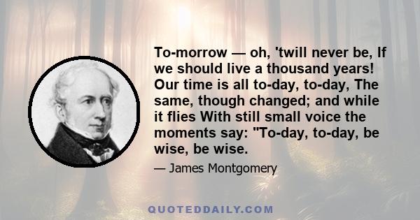 To-morrow — oh, 'twill never be, If we should live a thousand years! Our time is all to-day, to-day, The same, though changed; and while it flies With still small voice the moments say: To-day, to-day, be wise, be wise.