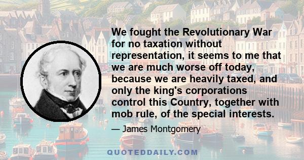 We fought the Revolutionary War for no taxation without representation, it seems to me that we are much worse off today, because we are heavily taxed, and only the king's corporations control this Country, together with 