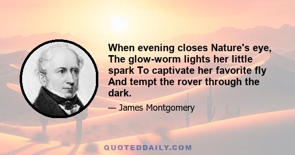 When evening closes Nature's eye, The glow-worm lights her little spark To captivate her favorite fly And tempt the rover through the dark.