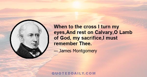 When to the cross I turn my eyes,And rest on Calvary,O Lamb of God, my sacrifice,I must remember Thee.