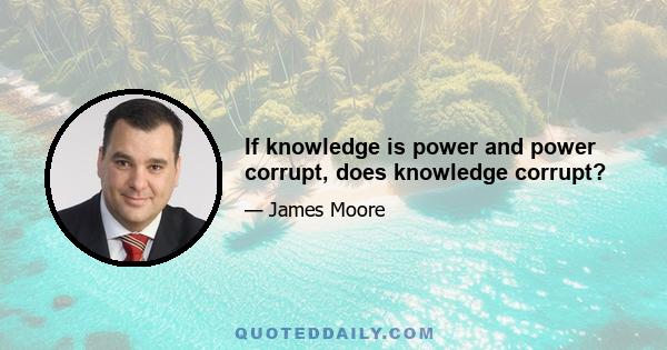 If knowledge is power and power corrupt, does knowledge corrupt?