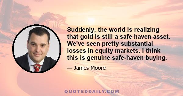 Suddenly, the world is realizing that gold is still a safe haven asset. We've seen pretty substantial losses in equity markets. I think this is genuine safe-haven buying.