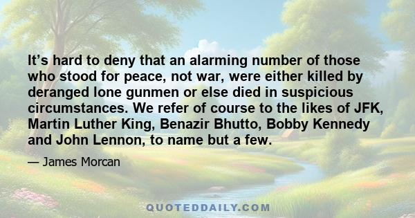 It’s hard to deny that an alarming number of those who stood for peace, not war, were either killed by deranged lone gunmen or else died in suspicious circumstances. We refer of course to the likes of JFK, Martin Luther 