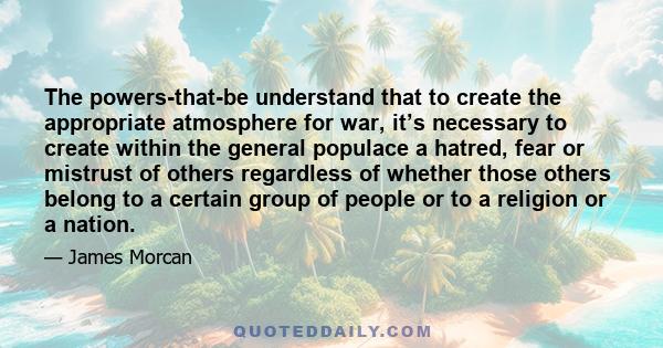 The powers-that-be understand that to create the appropriate atmosphere for war, it’s necessary to create within the general populace a hatred, fear or mistrust of others regardless of whether those others belong to a