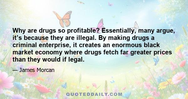 Why are drugs so profitable? Essentially, many argue, it’s because they are illegal. By making drugs a criminal enterprise, it creates an enormous black market economy where drugs fetch far greater prices than they