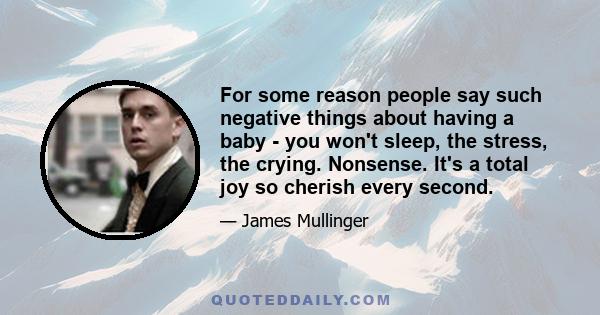 For some reason people say such negative things about having a baby - you won't sleep, the stress, the crying. Nonsense. It's a total joy so cherish every second.