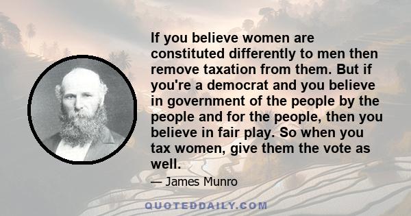 If you believe women are constituted differently to men then remove taxation from them. But if you're a democrat and you believe in government of the people by the people and for the people, then you believe in fair