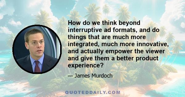 How do we think beyond interruptive ad formats, and do things that are much more integrated, much more innovative, and actually empower the viewer and give them a better product experience?