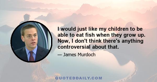 I would just like my children to be able to eat fish when they grow up. Now, I don't think there's anything controversial about that.