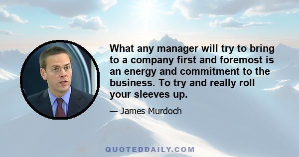 What any manager will try to bring to a company first and foremost is an energy and commitment to the business. To try and really roll your sleeves up.