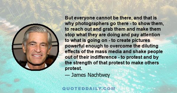 But everyone cannot be there, and that is why photographers go there - to show them, to reach out and grab them and make them stop what they are doing and pay attention to what is going on - to create pictures powerful