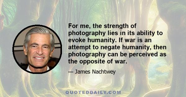 For me, the strength of photography lies in its ability to evoke humanity. If war is an attempt to negate humanity, then photography can be perceived as the opposite of war.