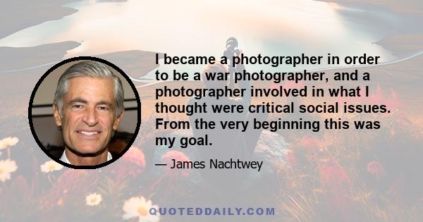 I became a photographer in order to be a war photographer, and a photographer involved in what I thought were critical social issues. From the very beginning this was my goal.