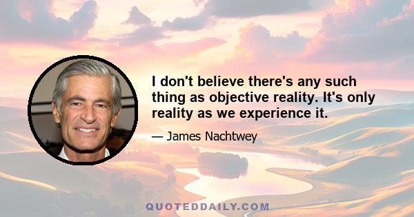 I don't believe there's any such thing as objective reality. It's only reality as we experience it.