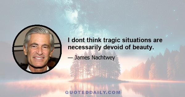 I dont think tragic situations are necessarily devoid of beauty.