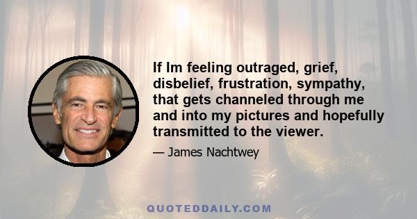 If Im feeling outraged, grief, disbelief, frustration, sympathy, that gets channeled through me and into my pictures and hopefully transmitted to the viewer.