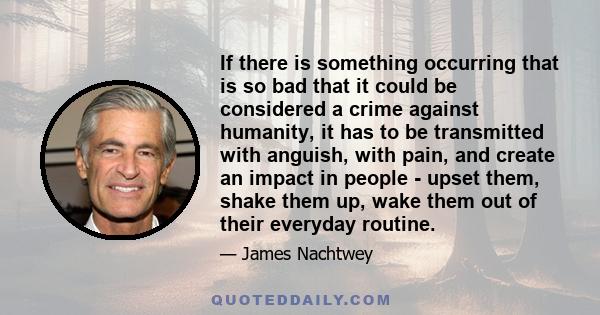 If there is something occurring that is so bad that it could be considered a crime against humanity, it has to be transmitted with anguish, with pain, and create an impact in people - upset them, shake them up, wake