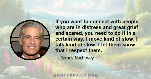 If you want to connect with people who are in distress and great grief and scared, you need to do it in a certain way. I move kind of slow. I talk kind of slow. I let them know that I respect them.