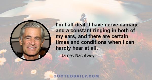 I'm half deaf. I have nerve damage and a constant ringing in both of my ears, and there are certain times and conditions when I can hardly hear at all.