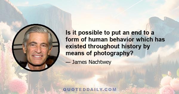 Is it possible to put an end to a form of human behavior which has existed throughout history by means of photography?